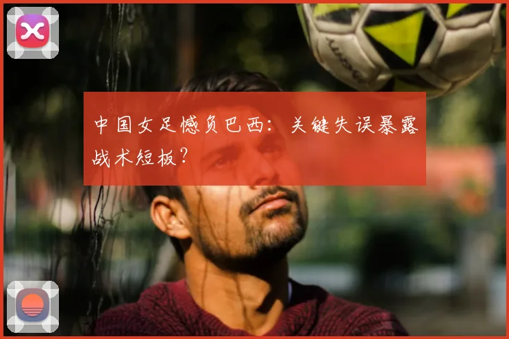 中国女足憾负巴西:关键失误暴露战术短板?