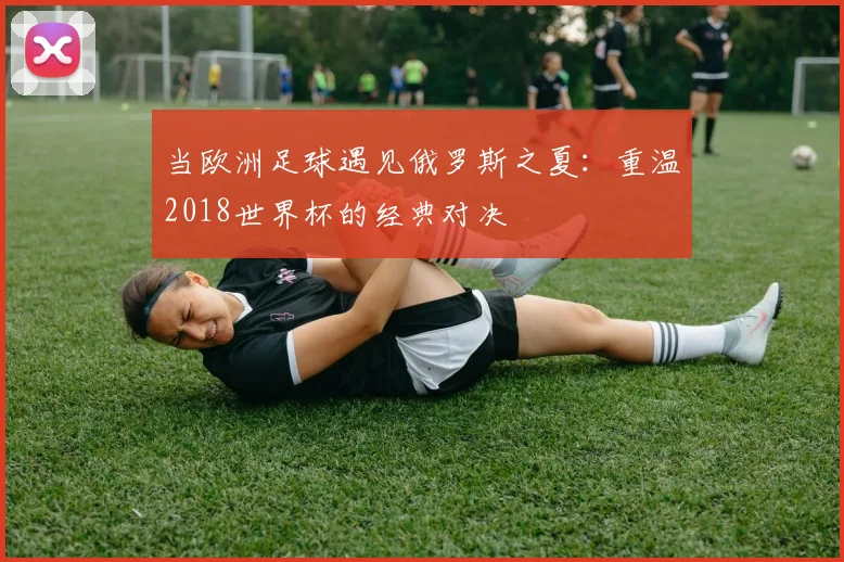当欧洲足球遇见俄罗斯之夏：重温2018世界杯的经典对决