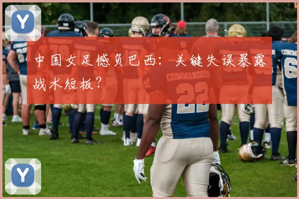 中国女足憾负巴西:关键失误暴露战术短板?