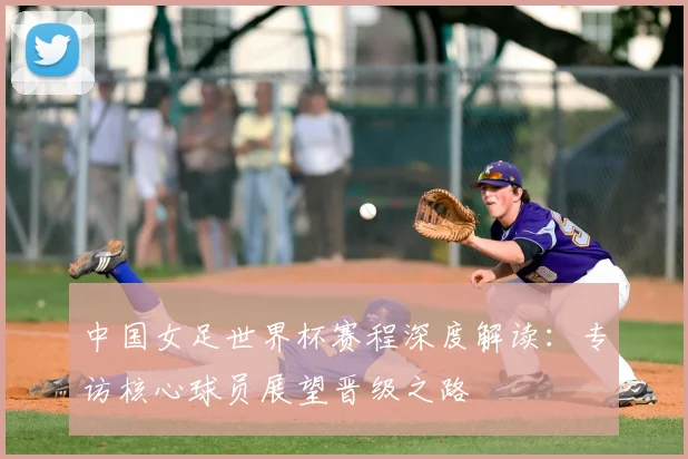 中国女足世界杯赛程深度解读：专访核心球员展望晋级之路
