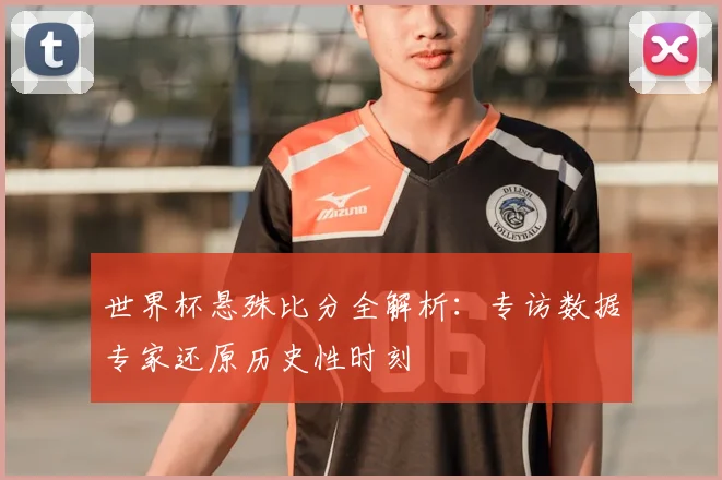 世界杯悬殊比分全解析:专访数据专家还原历史性时刻
