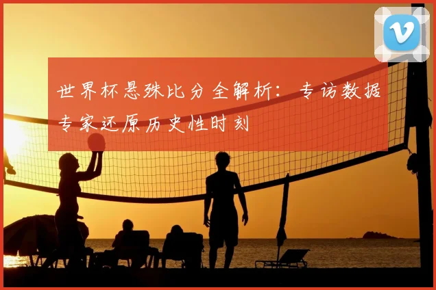 世界杯悬殊比分全解析:专访数据专家还原历史性时刻