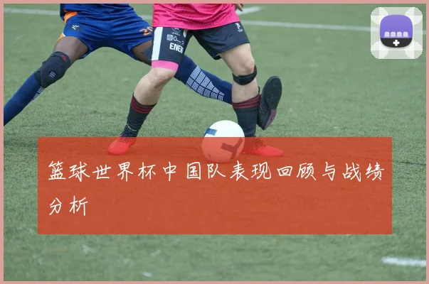 篮球世界杯中国队表现回顾与战绩分析