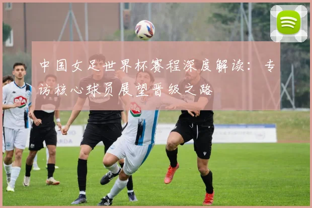 中国女足世界杯赛程深度解读：专访核心球员展望晋级之路