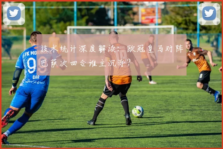 技术统计深度解读：欧冠皇马对阵巴萨次回合谁主沉浮？