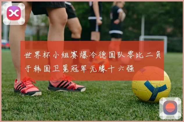 世界杯小组赛爆冷德国队零比二负于韩国卫冕冠军无缘十六强