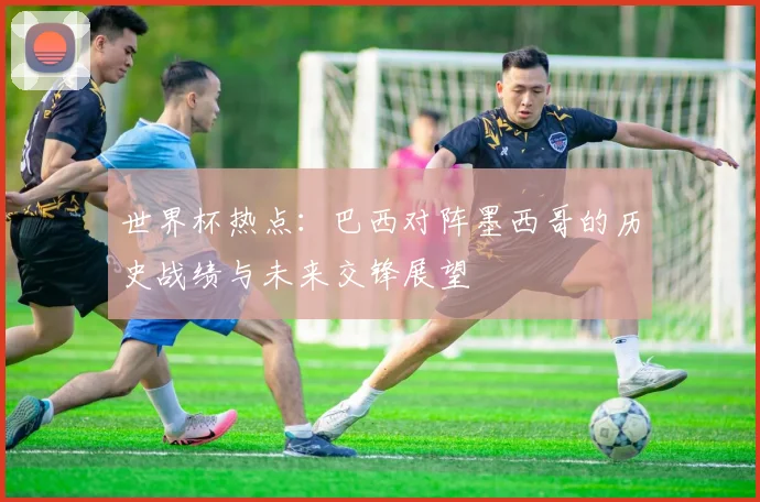 世界杯热点：巴西对阵墨西哥的历史战绩与未来交锋展望