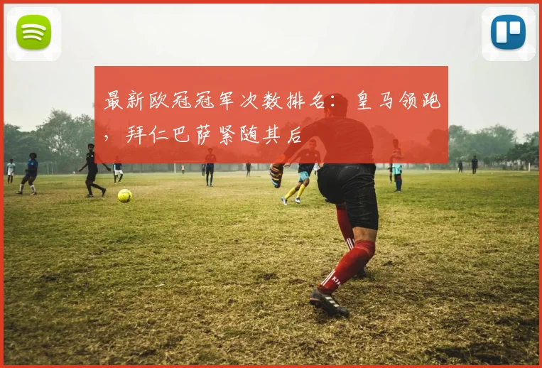 最新欧冠冠军次数排名：皇马领跑，拜仁巴萨紧随其后