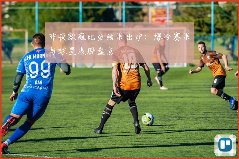 昨夜欧冠比分结果出炉：爆冷赛果与球星表现盘点