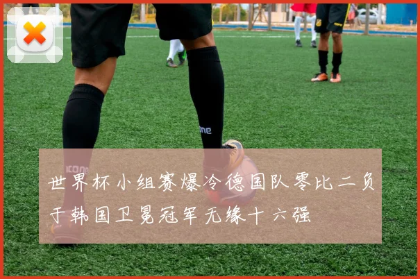 世界杯小组赛爆冷德国队零比二负于韩国卫冕冠军无缘十六强