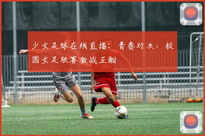 少女足球在线直播：青春对决，校园女足联赛激战正酣