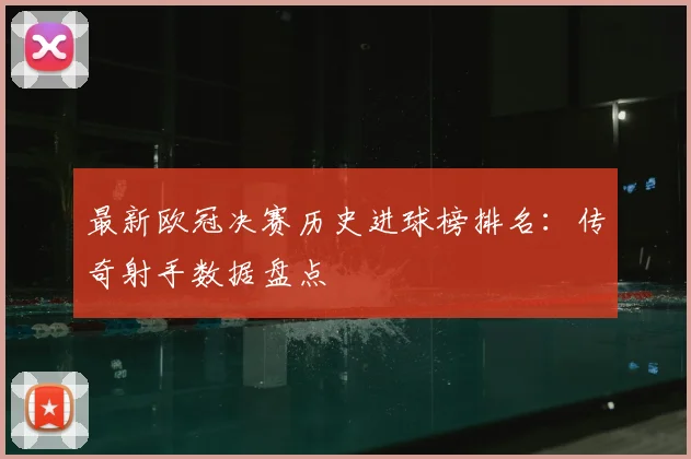 最新欧冠决赛历史进球榜排名：传奇射手数据盘点