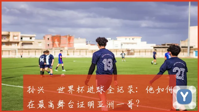 孙兴慜世界杯进球全记录：他如何在最高舞台证明亚洲一哥？